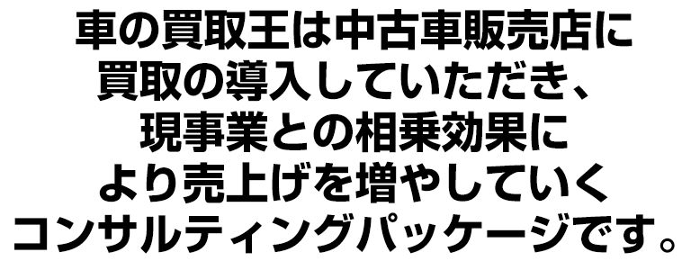 車の買取王は中古車販売店に買取の導入していただき、現事業との相乗効果により売上げを増やしていくFCコンサルティングパッケージです。