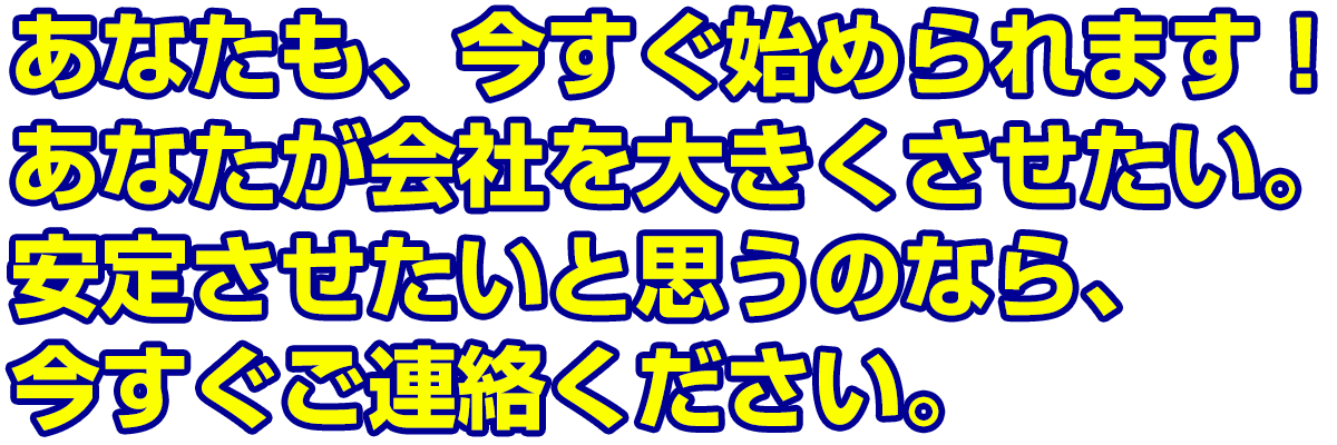 あなたも、今すぐ始められます！あなたが会社を大きくさせたい。安定させたいと思うのなら、今すぐご連絡ください。